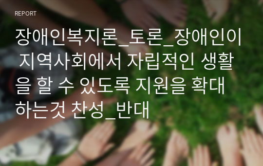 장애인복지론_토론_장애인이 지역사회에서 자립적인 생활을 할 수 있도록 지원을 확대하는것 찬성_반대