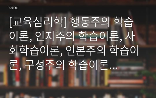 [교육심리학] 행동주의 학습이론, 인지주의 학습이론, 사회학습이론, 인본주의 학습이론, 구성주의 학습이론에 대해 설명하시오