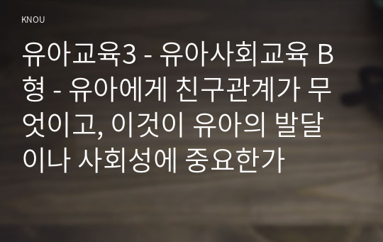 유아교육3 - 유아사회교육 B형 - 유아에게 친구관계가 무엇이고, 이것이 유아의 발달이나 사회성에 중요한가