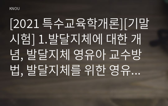 [2021 특수교육학개론][기말시험] 1.발달지체에 대한 개념, 발달지체 영유아 교수방법, 발달지체를 위한 영유아를 위한 지원체계에 대해 논리적으로 기술하시오. 2.자폐성 장애의 정의, 원인 및 특성, 판별, 교육 방법에 대해 체계적으로 기술하시오. 3.정서 및 행동장애의 정의, 원인 및 특성, 판별, 교육 방법에 대해 체계적으로 기술하시오. 4.의사소통