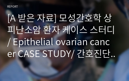 [A 받은 자료] 모성간호학 상피난소암 환자 케이스 스터디/ Epithelial ovarian cancer CASE STUDY/ 간호진단 5개, 간호과정 2개