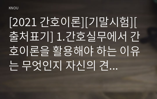 [2021 간호이론][기말시험][출처표기] 1.간호실무에서 간호이론을 활용해야 하는 이유는 무엇인지 자신의 견해를 포함하여 기술하시오...7.로이(Roy)의 적응이론에서 제시한 적응양식(유형)에 대해 모두 설명하고 각각의 사례를 제시하시오. 8.베너(Benner)가 간호 업무수행의 특성을 조사한 연구에서 도출한 간호실무에 대한 7가지 영역에 대해 설명하고,