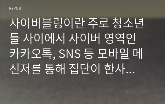 사이버블링이란 주로 청소년들 사이에서 사이버 영역인 카카오톡, SNS 등 모바일 메신저를 통해 집단이 한사람에게 의도적, 집중적으로 괴로움을 야기하고 따돌리는 등과 같은 일련의 행동을 일컫는다. 이에 대하여 설명하고 기술해보세요.