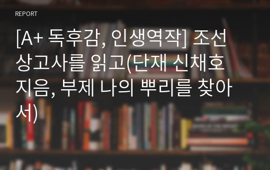 [A+ 독후감, 인생역작] 조선상고사를 읽고(단재 신채호 지음, 부제 나의 뿌리를 찾아서)