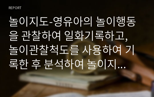 놀이지도-영유아의 놀이행동을 관찰하여 일화기록하고, 놀이관찰척도를 사용하여 기록한 후 분석하여 놀이지도방안을 모색하세요.