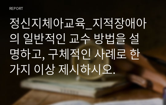 정신지체아교육_지적장애아의 일반적인 교수 방법을 설명하고, 구체적인 사례로 한 가지 이상 제시하시오.