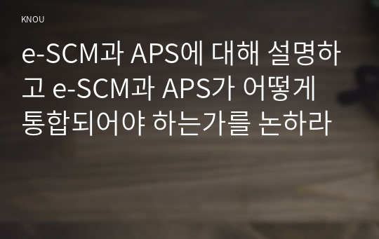 e-SCM과 APS에 대해 설명하고 e-SCM과 APS가 어떻게 통합되어야 하는가를 논하라