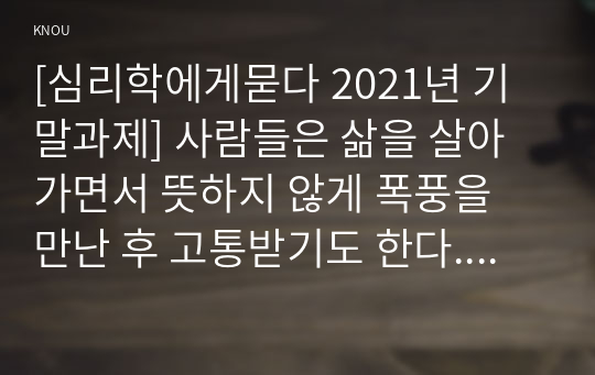 [심리학에게묻다 2021년 기말과제] 사람들은 삶을 살아가면서 뜻하지 않게 폭풍을 만난 후 고통받기도 한다. 교재와 영상강의 10장의 삶의 폭풍 지나가기를 참고하여, 외상 후 스트레스 장애에 대해 설명한 후, 외상을 극복하고 외상 후 성장을 이루기 위해 할 수 있는 일이 무엇인지 내가 생각하는 방법을 제시하시오.