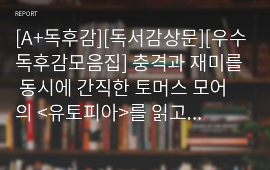 [A+독후감][독서감상문][우수독후감모음집] 충격과 재미를 동시에 간직한 토머스 모어의 &lt;유토피아&gt;를 읽고 쓴 독서감상문입니다. 토머스 모어의 특유의 풍자와 비판 정신을 만나보실 수 있을 것입니다.