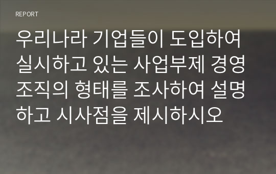 우리나라 기업들이 도입하여 실시하고 있는 사업부제 경영조직의 형태를 조사하여 설명하고 시사점을 제시하시오