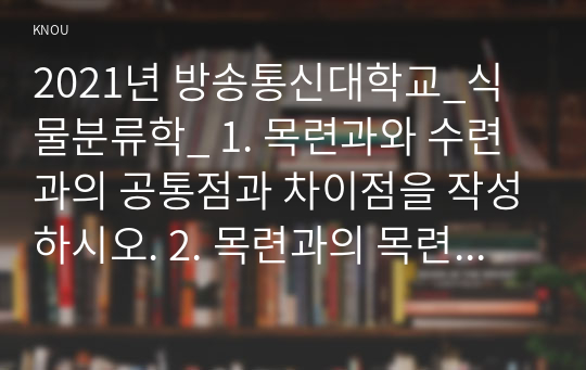 2021년 방송통신대학교_식물분류학_ 1. 목련과와 수련과의 공통점과 차이점을 작성하시오. 2. 목련과의 목련속과 튜울립나무속의 속간의 차이점을 설명하시오. 3. 목련속에 속하는 목련, 백목련, 자주목련, 자목련, 일본목련, 함박꽃나무의 특징에 대하여 설명하시오.