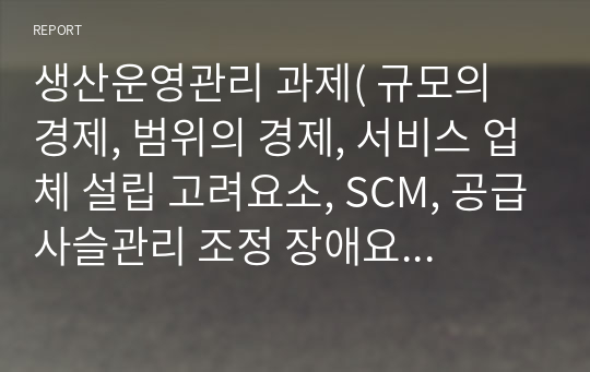 생산운영관리 과제( 규모의 경제, 범위의 경제, 서비스 업체 설립 고려요소, SCM, 공급사슬관리 조정 장애요인, 행동 측면의 장애, 수요 예측 방법, 지수평활법 개념 및 특징, 적은 재고, 많은 재고, 생산관리 총괄계획)