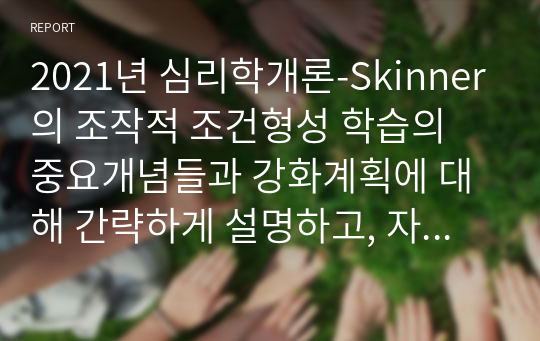 2021년 심리학개론-Skinner의 조작적 조건형성 학습의 중요개념들과 강화계획에 대해 간략하게 설명하고, 자신이 변화하고 싶은 행동을 한 가지 선택 하여 강화계획을 세워 적용해서 행동수정을 해 본 결과를 작성하시오. (2)