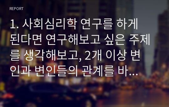 1. 사회심리학 연구를 하게 된다면 연구해보고 싶은 주제를 생각해보고, 2개 이상 변인과 변인들의 관계를 바탕으로 연구방법과 연구가설을 세워보시오. 2. [과제1]에서 설정한 연구와 관련하여 예상되는 결과와 연구자가 고려해야할 윤리적 문제점에 대해 논해보시오. 3. 켈리의 공변 모형을 적용할 수 있는 행동의 예시를 찾아 표적인물과 관심 자극을 구분하고, 일