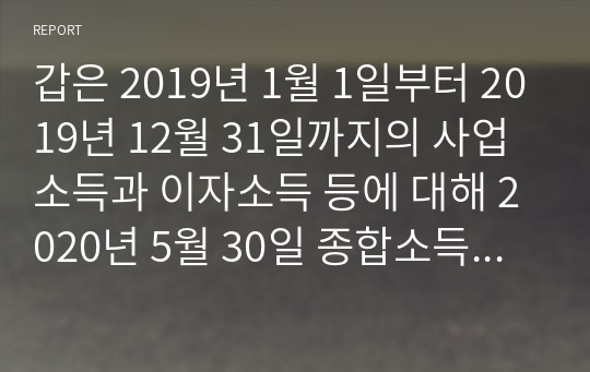 갑은 2019년 1월 1일부터 2019년 12월 31일까지의 사업소득과 이자소득 등에 대해 2020년 5월 30일 종합소득세를 신고하고 소득세 5천만원을 납부하였다. 그러나 그 후 관할세무서로부터 신고한 사업소득의 소득내역에 성실성 추정의 예외사유가 있다고 하여 사업소득에 대한 세무조사를 통고받았다. 이에 세무서에서 세무조사를 실시하였고, 그 결과 종합소득