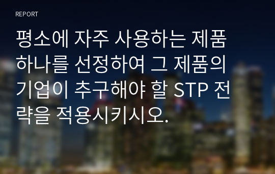 평소에 자주 사용하는 제품 하나를 선정하여 그 제품의 기업이 추구해야 할 STP 전략을 적용시키시오.