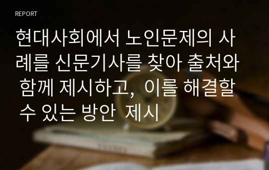 현대사회에서 노인문제의 사례를 신문기사를 찾아 출처와 함께 제시하고,  이를 해결할 수 있는 방안  제시