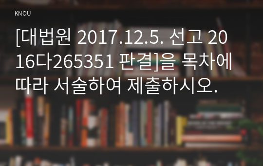 [대법원 2017.12.5. 선고 2016다265351 판결]을 목차에 따라 서술하여 제출하시오.