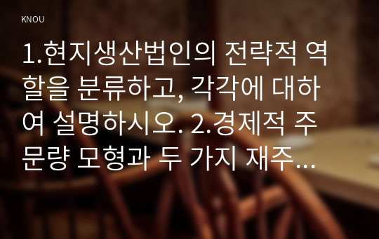 1.현지생산법인의 전략적 역할을 분류하고, 각각에 대하여 설명하시오. 2.경제적 주문량 모형과 두 가지 재주문점 모형의 가정은 각각 무엇인지 제시하시오. 또한 세 가지 가정의 차이로 인해 나타나는 모형의 결과 차이에 대하여 논하시오. 3.회귀분석 결과에서 다음 괄호에 적합한 값을 작성하고, 이 회귀분석 모형이 유의수준 에서 통계적으로 유의미한