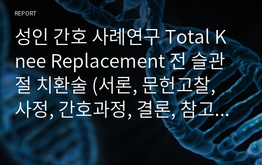 성인 간호 사례연구 Total Knee Replacement 전 슬관절 치환술 (서론, 문헌고찰, 사정, 간호과정, 결론, 참고문헌) A+