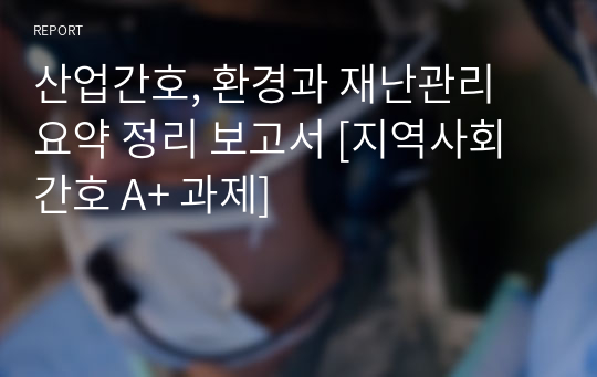 산업간호, 환경과 재난관리 요약 정리 보고서 [지역사회간호 A+ 과제]