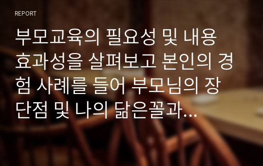 부모교육의 필요성 및 내용 효과성을 살펴보고 본인의 경험 사례를 들어 부모님의 장단점 및 나의 닮은꼴과 함께  좋은부모상에 대해 논하시오.