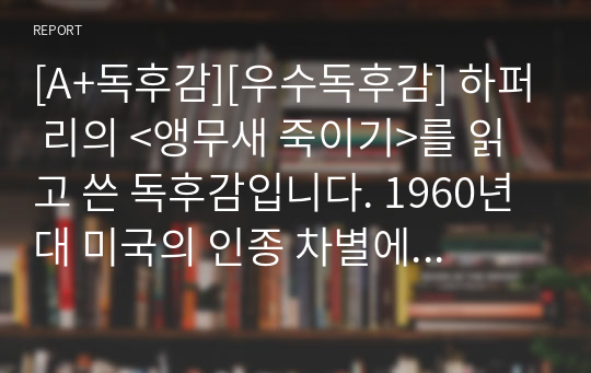 [A+독후감][우수독후감] 하퍼 리의 &lt;앵무새 죽이기&gt;를 읽고 쓴 독후감입니다. 1960년대 미국의 인종 차별에 관한 부조리를 여섯 살 어린 여자아이의 시선으로 세밀하게 관찰한 불후의 명작입니다. 작품의 퀄리티가 상당히 높습니다.