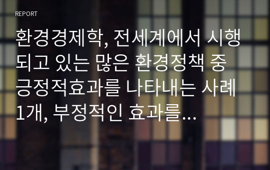 환경경제학, 전세계에서 시행되고 있는 많은 환경정책 중 긍정적효과를 나타내는 사례 1개, 부정적인 효과를 나타내는 사례 1개씩 선별하여 서술하고 부정적 사례를 나타내는 정책은 만약 본인이 국가를 이끌어 가는 정책입암자라고 가정하고 어떻게 개선하여 시행하면 좋겠다 라는 내용을 서술해 보세요