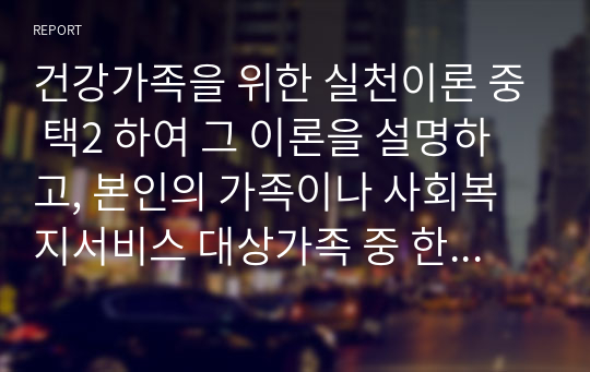 건강가족을 위한 실천이론 중 택2 하여 그 이론을 설명하고, 본인의 가족이나 사회복지서비스 대상가족 중 한 가족을 선정하여 건강가족 실천원칙을 기반한 실천사례를 제시하시오.