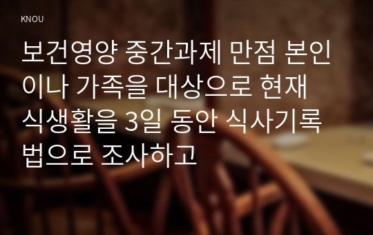 보건영양 중간과제 만점 본인이나 가족을 대상으로 현재 식생활을 3일 동안 식사기록법으로 조사하고