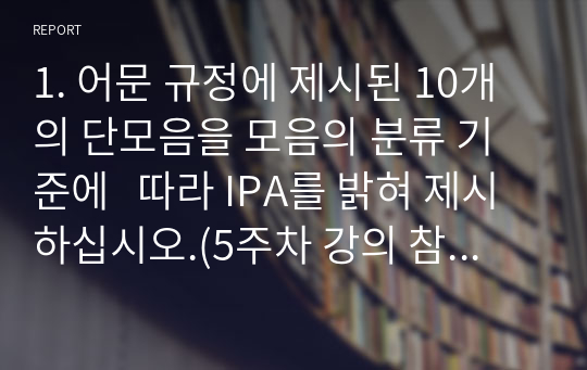 1. 어문 규정에 제시된 10개의 단모음을 모음의 분류 기준에   따라 IPA를 밝혀 제시하십시오.(5주차 강의 참고)    2. 1번의 모음 중에서 표준어를 구사하는 모국어 화자의 실제   언어생활에서 이중모음으로 발음하거나 그 소릿값을 변별하지   못하는 모음을 찾아 쓰십시오.(6주차 강의 참고)    3. 2번의 모음들을 표준발음법에 맞게 단