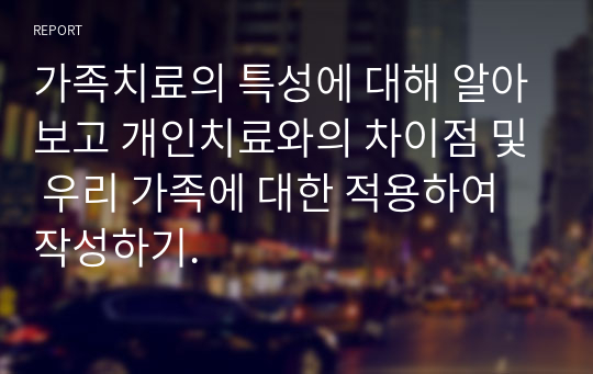 가족치료의 특성에 대해 알아보고 개인치료와의 차이점 및 우리 가족에 대한 적용하여 작성하기.