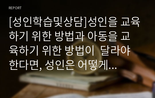 [성인학습및상담]성인을 교육하기 위한 방법과 아동을 교육하기 위한 방법이  달라야 한다면, 성인은 어떻게 교육을 해야 하고, 아동은 어떻게 교육을 해야 하는지를 논하시오.