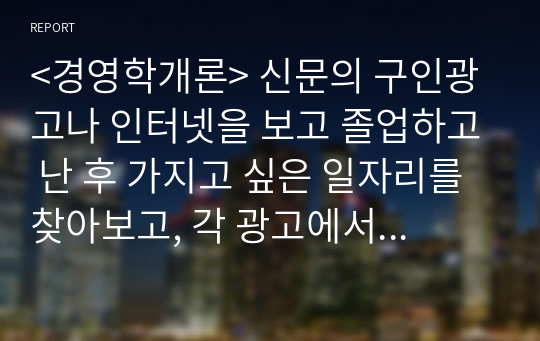 &lt;경영학개론&gt; 신문의 구인광고나 인터넷을 보고 졸업하고 난 후 가지고 싶은 일자리를 찾아보고, 각 광고에서 구체화되어 있는 자격들의 목록을 작성하시오.