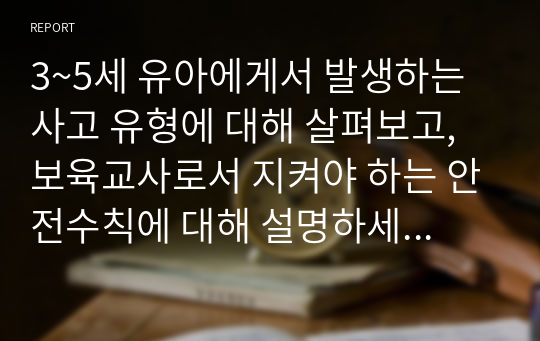 3~5세 유아에게서 발생하는 사고 유형에 대해 살펴보고, 보육교사로서 지켜야 하는 안전수칙에 대해 설명하세요. 나아가 어린이집에서 준수해야 할 안전 법규와 지침을 지키기 위해서 보육교사로서 노력 할 수 있는 부분은 어떤것들이 있을지 생각해보세요.