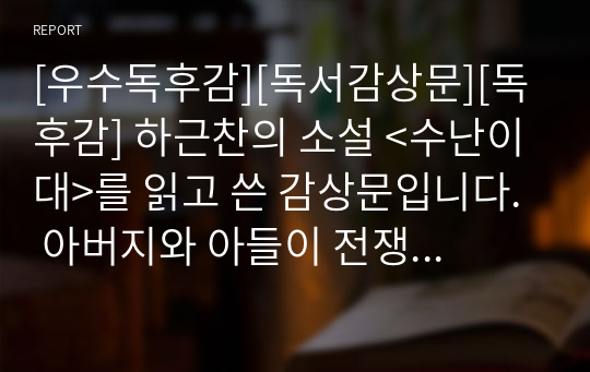 [우수독후감][독서감상문][독후감] 하근찬의 소설 &lt;수난이대&gt;를 읽고 쓴 감상문입니다. 아버지와 아들이 전쟁을 통해 겪는 비극을 묘사한 명작입니다.