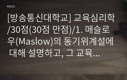 [방송통신대학교] 교육심리학/30점(30점 만점)/1. 매슬로우(Maslow)의 동기위계설에 대해 설명하고, 그 교육적 시사점을 논하시오.  2. 계속적 강화와 간헐적 강화의 유용성을 들고, 네 가지 강화계획(reinforcement schedule)에 대해 실생활의 예를 제시하며 설명하시오.