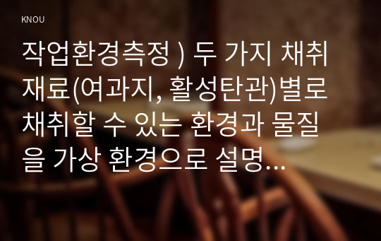 작업환경측정 ) 두 가지 채취재료(여과지, 활성탄관)별로 채취할 수 있는 환경과 물질을 가상 환경으로 설명하고 채취 방법과 원리를 설명하시오.