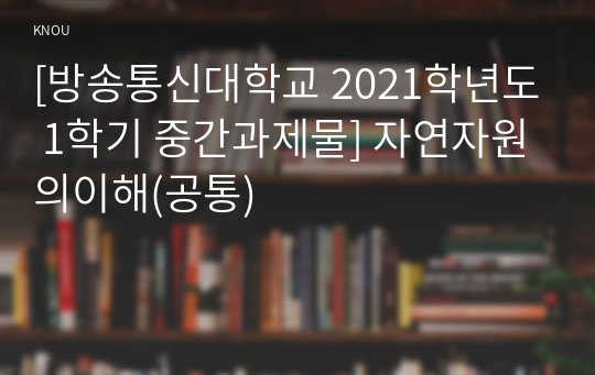 [방송통신대학교 2021학년도 1학기 중간과제물] 자연자원의이해(공통)