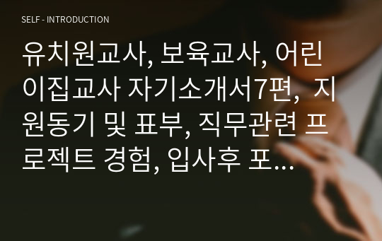 유치원교사, 보육교사, 어린이집교사 자기소개서7편,  지원동기 및 표부, 직무관련 프로젝트 경험, 입사후 포부, 성장과정, 성격의 장단점, 지원동기