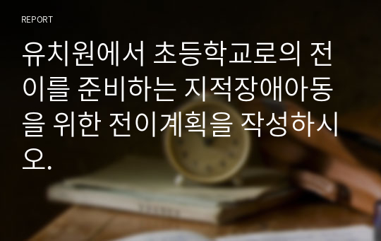 유치원에서 초등학교로의 전이를 준비하는 지적장애아동을 위한 전이계획을 작성하시오.