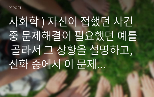 사회학 ) 자신이 접했던 사건 중 문제해결이 필요했던 예를 골라서 그 상황을 설명하고, 신화 중에서 이 문제에 대한 해결방법에 아이디어를 줄 수 있는 내용을 골라 이를 언급한 다음, 문제해결을 어떤 방식으로 할 수 있을지 설명