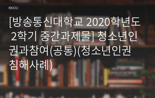 [방송통신대학교 2020학년도 2학기 중간과제물] 청소년인권과참여(공통)(청소년인권 침해사례)