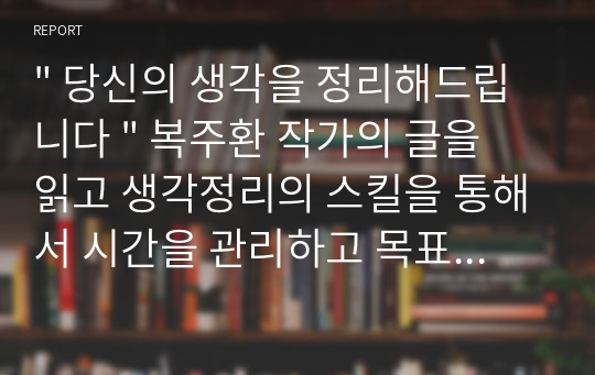 &quot; 당신의 생각을 정리해드립니다 &quot; 복주환 작가의 글을 읽고 생각정리의 스킬을 통해서 시간을 관리하고 목표를 실천하면 누구나 성공할 수 있다고 한다.