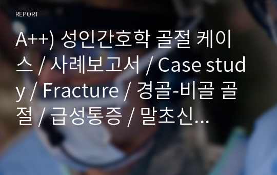 A++) 성인간호학 골절 케이스 / 사례보고서 / Case study / Fracture / 경골-비골 골절 / 급성통증 / 말초신경 혈관 기능이상의 위험 / 간호진단 5개 / 간호과정 2개