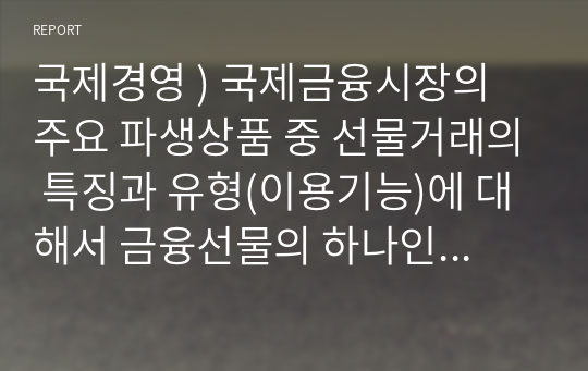 국제경영 ) 국제금융시장의 주요 파생상품 중 선물거래의 특징과 유형(이용기능)에 대해서 금융선물의 하나인 통화선물에 초점을 맞추어 논술하시오.