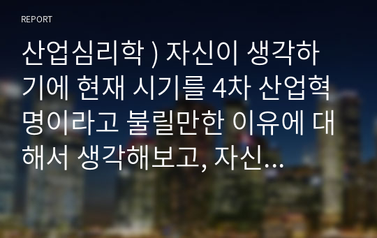 산업심리학 ) 자신이 생각하기에 현재 시기를 4차 산업혁명이라고 불릴만한 이유에 대해서 생각해보고, 자신의 삶에서 어떻게 적용될 수 있는지를 기술하시오.