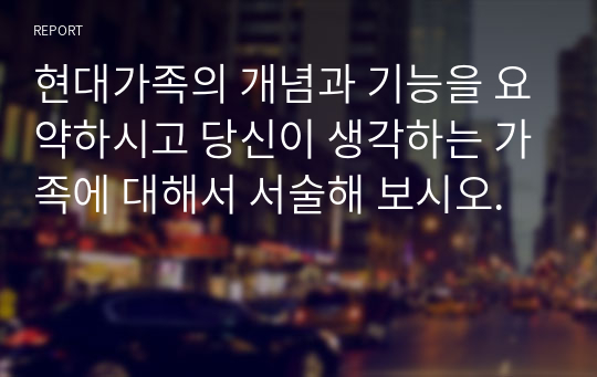 현대가족의 개념과 기능을 요약하시고 당신이 생각하는 가족에 대해서 서술해 보시오.