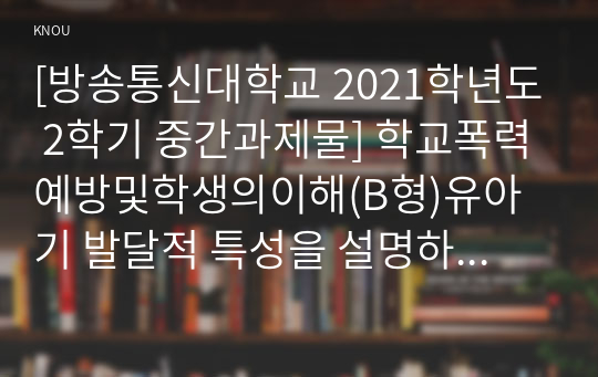 [방송통신대학교 2021학년도 2학기 중간과제물] 학교폭력예방및학생의이해(B형)유아기 발달적 특성을 설명하고(15점), 학교폭력예방을 위한 지도방안(15점) 중 유아기 인성교육에 대해 논하시오.