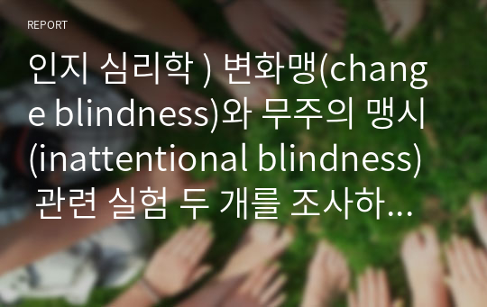 인지 심리학 ) 변화맹(change blindness)와 무주의 맹시(inattentional blindness) 관련 실험 두 개를 조사하여 요약하고, 상향처리와 하향처리가 변화맹과 무주의 맹시에서 어떻게 영향을 미쳤는지 조사한 실험의 예와 연관 지어 기술하세요.